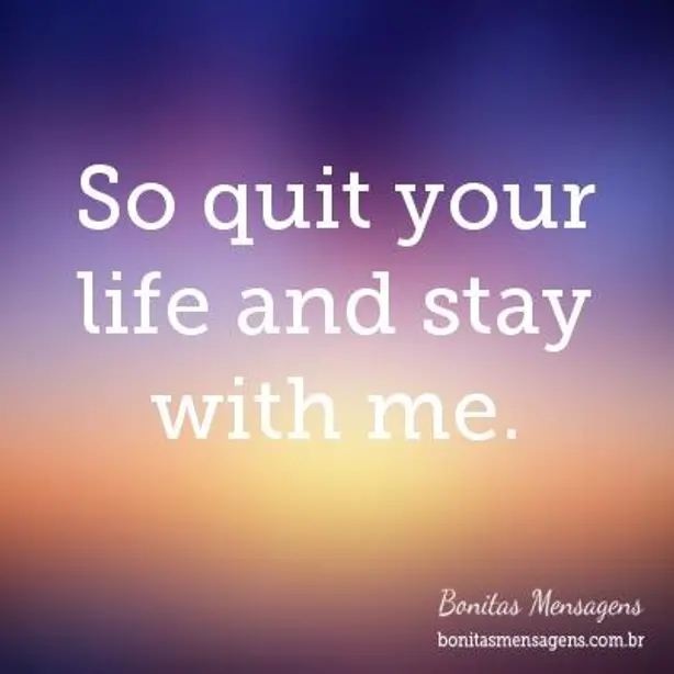 So quit your life and stay with me.