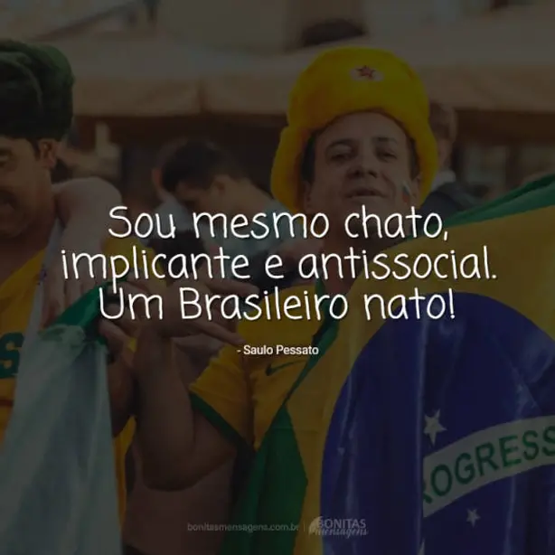 Sou mesmo chato, implicante  e antissocial. Um Brasileiro nato!